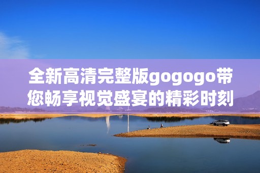 全新高清完整版gogogo带您畅享视觉盛宴的精彩时刻