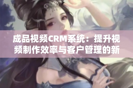 成品视频CRM系统：提升视频制作效率与客户管理的新选择