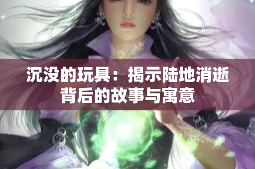 沉没的玩具：揭示陆地消逝背后的故事与寓意