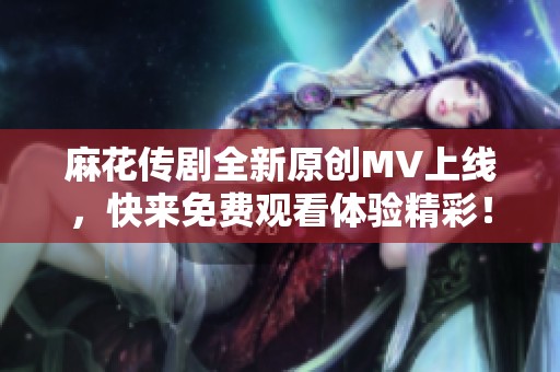 麻花传剧全新原创MV上线，快来免费观看体验精彩！