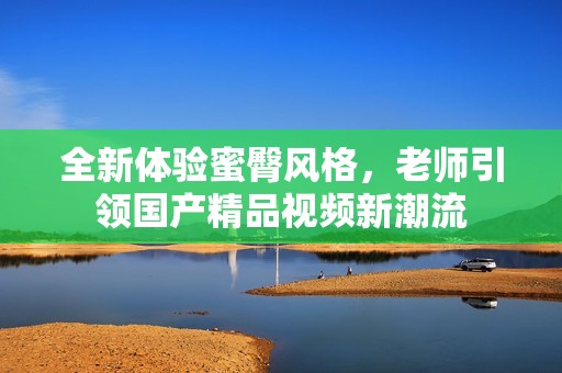 全新体验蜜臀风格，老师引领国产精品视频新潮流