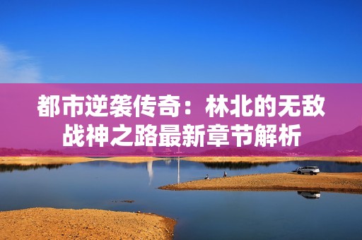 都市逆袭传奇：林北的无敌战神之路最新章节解析