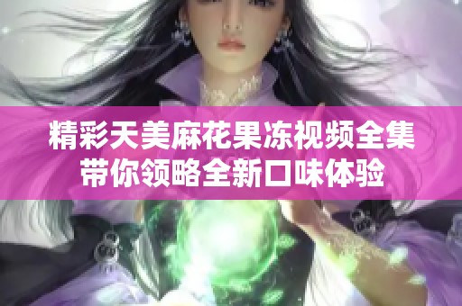 精彩天美麻花果冻视频全集带你领略全新口味体验