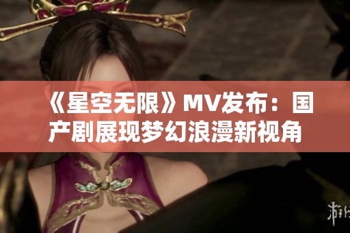 《星空无限》MV发布：国产剧展现梦幻浪漫新视角