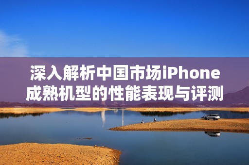 深入解析中国市场iPhone成熟机型的性能表现与评测