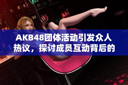 AKB48团体活动引发众人热议，探讨成员互动背后的故事