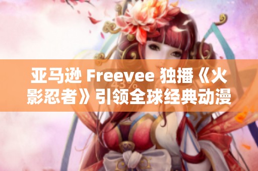 亚马逊 Freevee 独播《火影忍者》引领全球经典动漫复兴浪潮