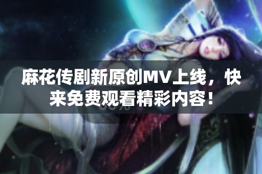 麻花传剧新原创MV上线，快来免费观看精彩内容！