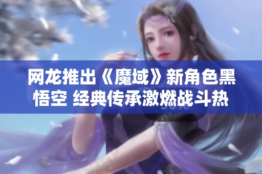 网龙推出《魔域》新角色黑悟空 经典传承激燃战斗热情