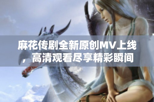 麻花传剧全新原创MV上线，高清观看尽享精彩瞬间