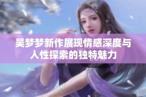 吴梦梦新作展现情感深度与人性探索的独特魅力