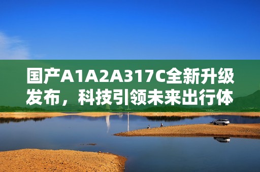 国产A1A2A317C全新升级发布，科技引领未来出行体验