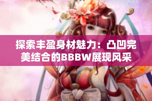 探索丰盈身材魅力：凸凹完美结合的BBBW展现风采