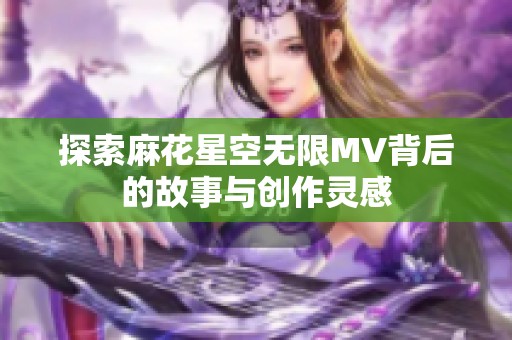 探索麻花星空无限MV背后的故事与创作灵感