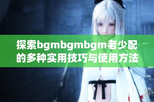 探索bgmbgmbgm老少配的多种实用技巧与使用方法