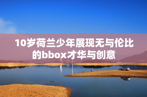 10岁荷兰少年展现无与伦比的bbox才华与创意