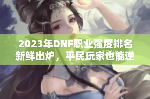 2023年DNF职业强度排名新鲜出炉，平民玩家也能逆袭致胜！