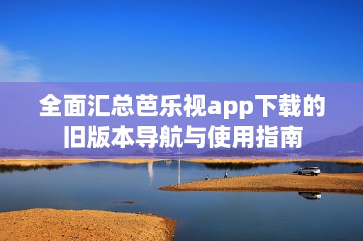 全面汇总芭乐视app下载的旧版本导航与使用指南