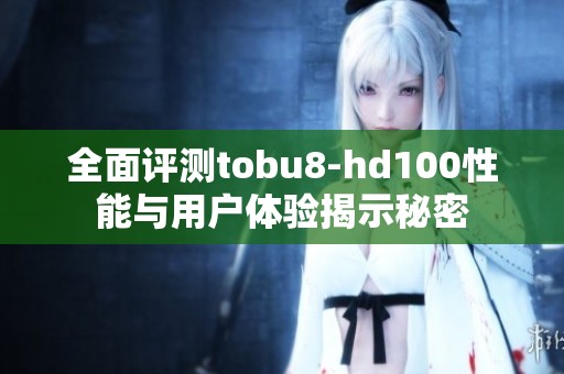 全面评测tobu8-hd100性能与用户体验揭示秘密