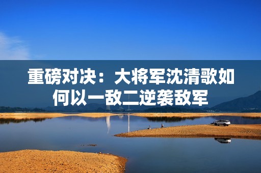 重磅对决：大将军沈清歌如何以一敌二逆袭敌军