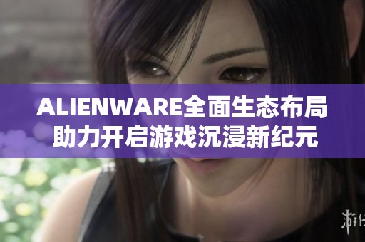 ALIENWARE全面生态布局 助力开启游戏沉浸新纪元