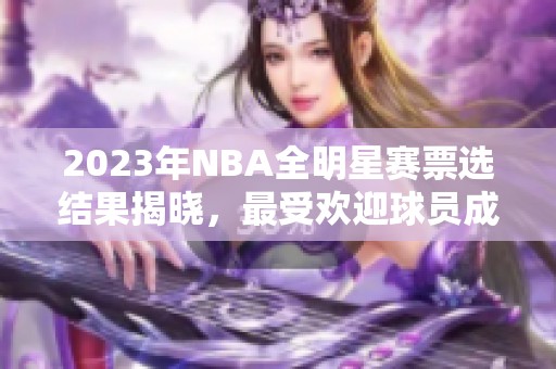 2023年NBA全明星赛票选结果揭晓，最受欢迎球员成焦点