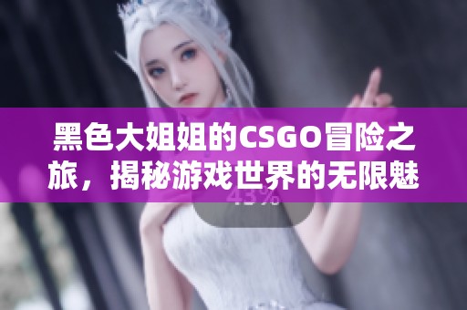 黑色大姐姐的CSGO冒险之旅，揭秘游戏世界的无限魅力