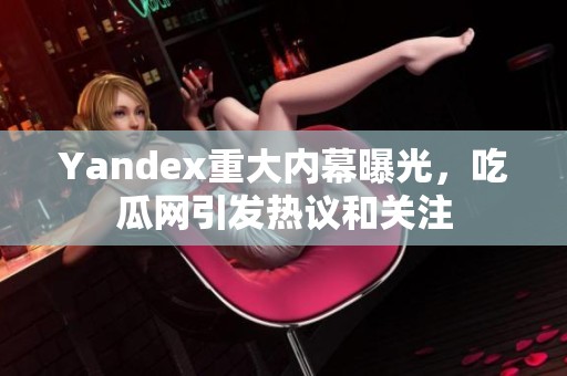 Yandex重大内幕曝光，吃瓜网引发热议和关注