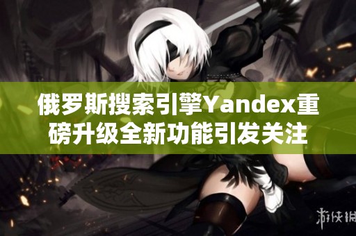 俄罗斯搜索引擎Yandex重磅升级全新功能引发关注