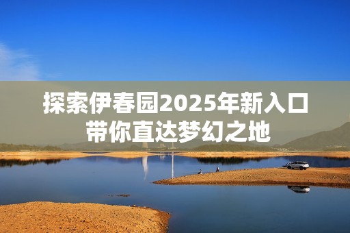 探索伊春园2025年新入口 带你直达梦幻之地