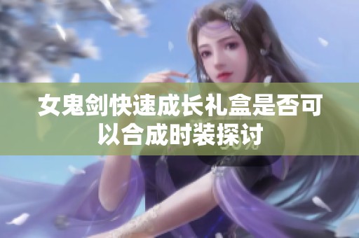 女鬼剑快速成长礼盒是否可以合成时装探讨