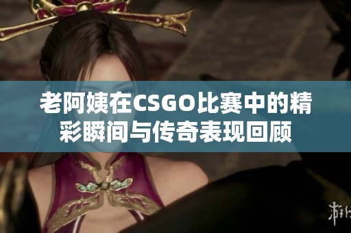 老阿姨在CSGO比赛中的精彩瞬间与传奇表现回顾