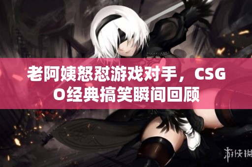 老阿姨怒怼游戏对手，CSGO经典搞笑瞬间回顾