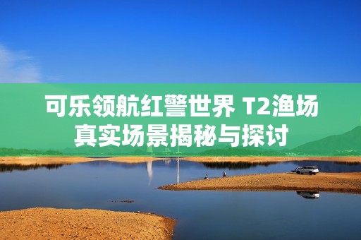 可乐领航红警世界 T2渔场真实场景揭秘与探讨