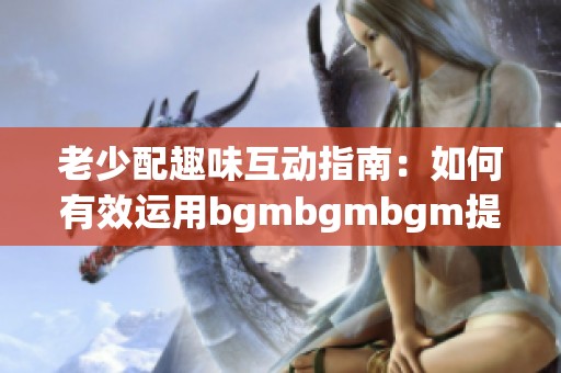 老少配趣味互动指南：如何有效运用bgmbgmbgm提升体验