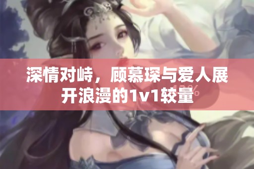 深情对峙，顾慕琛与爱人展开浪漫的1v1较量