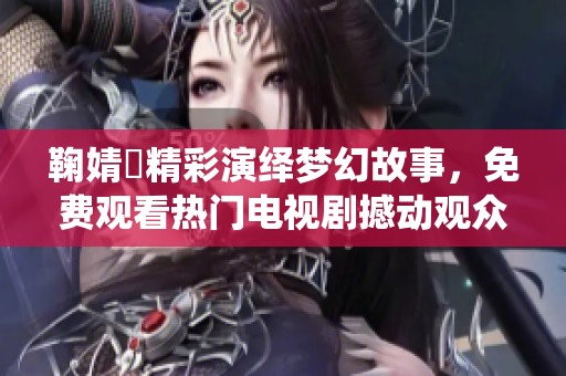 鞠婧祎精彩演绎梦幻故事，免费观看热门电视剧撼动观众