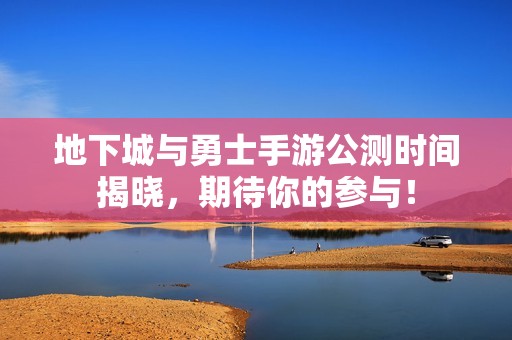 地下城与勇士手游公测时间揭晓，期待你的参与！