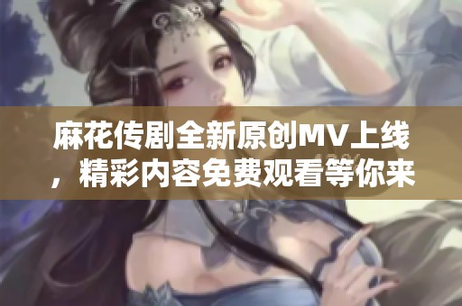 麻花传剧全新原创MV上线，精彩内容免费观看等你来体验