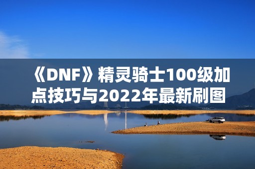 《DNF》精灵骑士100级加点技巧与2022年最新刷图推荐攻略