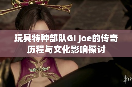 玩具特种部队GI Joe的传奇历程与文化影响探讨