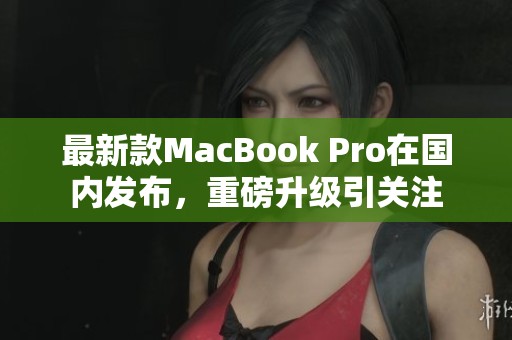 最新款MacBook Pro在国内发布，重磅升级引关注