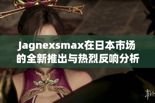 Jagnexsmax在日本市场的全新推出与热烈反响分析