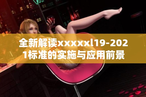 全新解读xxxxxl19-2021标准的实施与应用前景