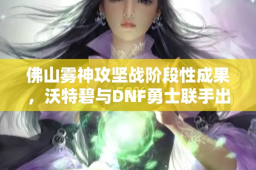 佛山雾神攻坚战阶段性成果，沃特碧与DNF勇士联手出击