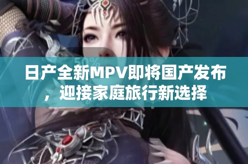 日产全新MPV即将国产发布，迎接家庭旅行新选择