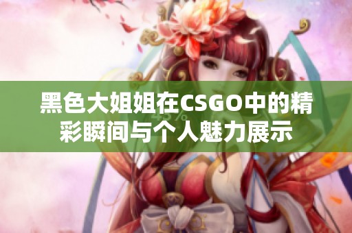 黑色大姐姐在CSGO中的精彩瞬间与个人魅力展示