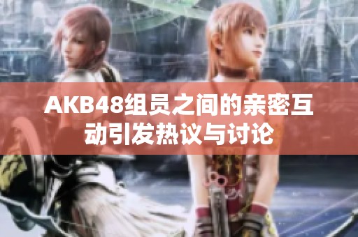 AKB48组员之间的亲密互动引发热议与讨论