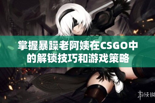 掌握暴躁老阿姨在CSGO中的解锁技巧和游戏策略