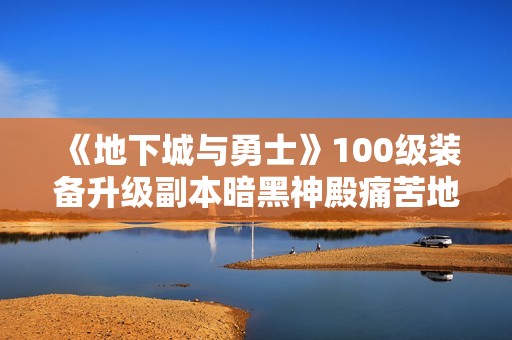 《地下城与勇士》100级装备升级副本暗黑神殿痛苦地下室全解析与攻略